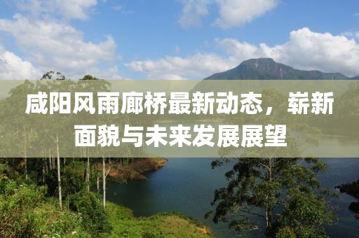 咸陽(yáng)風(fēng)雨廊橋最新動(dòng)態(tài)，嶄新面貌與未來(lái)發(fā)展展望