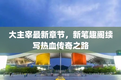 大主宰最新章節(jié)，新筆趣閣續(xù)寫熱血傳奇之路