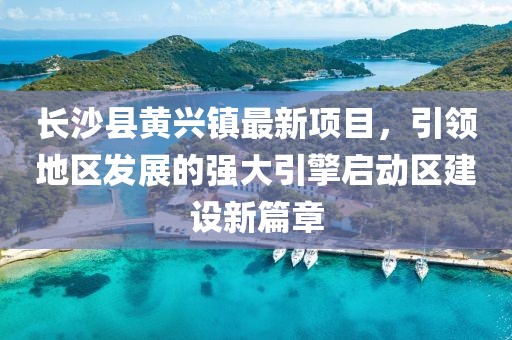 長沙縣黃興鎮(zhèn)最新項目，引領(lǐng)地區(qū)發(fā)展的強(qiáng)大引擎啟動區(qū)建設(shè)新篇章