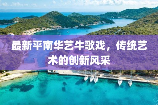 最新平南華藝牛歌戲，傳統(tǒng)藝術(shù)的創(chuàng)新風(fēng)采