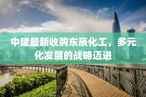 中建最新收購東辰化工，多元化發(fā)展的戰(zhàn)略邁進