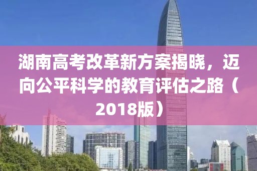 湖南高考改革新方案揭曉，邁向公平科學(xué)的教育評估之路（2018版）