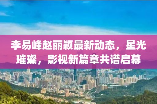 李易峰趙麗穎最新動(dòng)態(tài)，星光璀璨，影視新篇章共譜啟幕