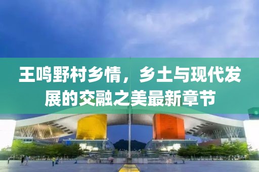 王鳴野村鄉(xiāng)情，鄉(xiāng)土與現(xiàn)代發(fā)展的交融之美最新章節(jié)