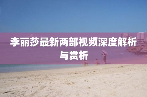 李麗莎最新兩部視頻深度解析與賞析