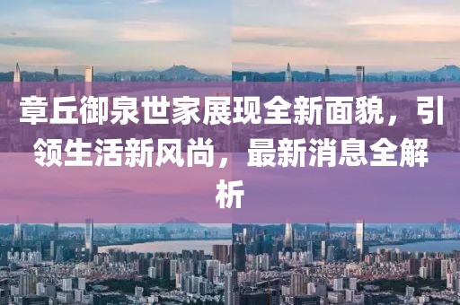 章丘御泉世家展現(xiàn)全新面貌，引領(lǐng)生活新風(fēng)尚，最新消息全解析