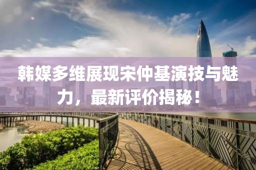 韓媒多維展現(xiàn)宋仲基演技與魅力，最新評(píng)價(jià)揭秘！