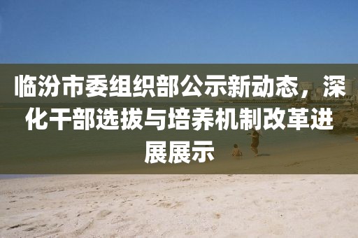 臨汾市委組織部公示新動(dòng)態(tài)，深化干部選拔與培養(yǎng)機(jī)制改革進(jìn)展展示
