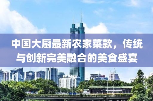 中國大廚最新農(nóng)家菜款，傳統(tǒng)與創(chuàng)新完美融合的美食盛宴