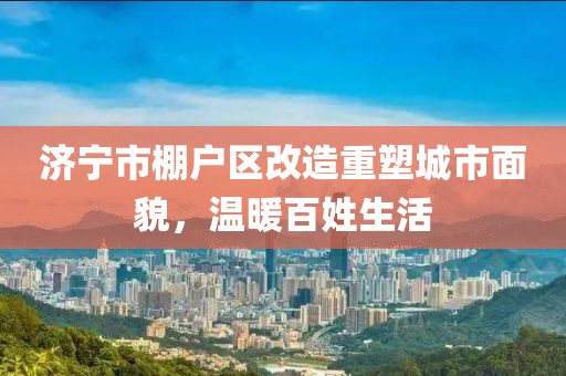 濟寧市棚戶區(qū)改造重塑城市面貌，溫暖百姓生活