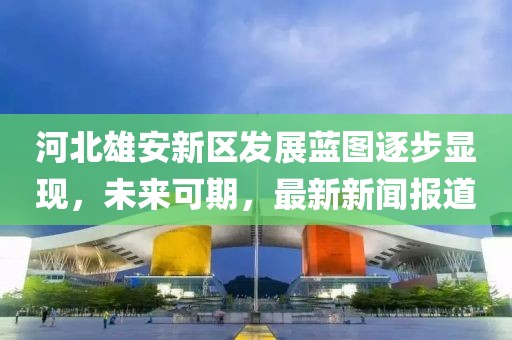 河北雄安新區(qū)發(fā)展藍圖逐步顯現(xiàn)，未來可期，最新新聞報道