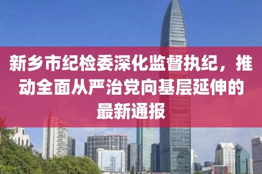 新鄉(xiāng)市紀(jì)檢委深化監(jiān)督執(zhí)紀(jì)，推動(dòng)全面從嚴(yán)治黨向基層延伸的最新通報(bào)