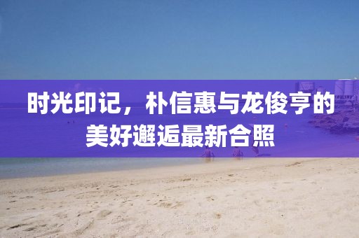 時光印記，樸信惠與龍俊亨的美好邂逅最新合照
