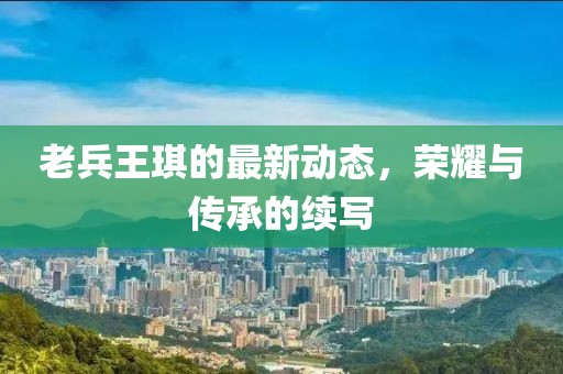老兵王琪的最新動態(tài)，榮耀與傳承的續(xù)寫