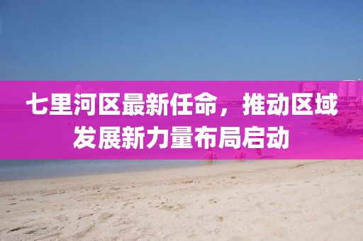七里河區(qū)最新任命，推動(dòng)區(qū)域發(fā)展新力量布局啟動(dòng)