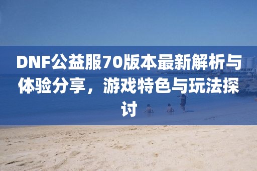 DNF公益服70版本最新解析與體驗(yàn)分享，游戲特色與玩法探討