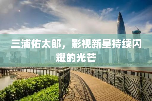 三浦佑太郎，影視新星持續(xù)閃耀的光芒