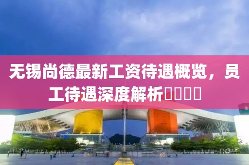 無錫尚德最新工資待遇概覽，員工待遇深度解析????