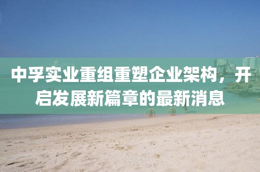 中孚實(shí)業(yè)重組重塑企業(yè)架構(gòu)，開啟發(fā)展新篇章的最新消息