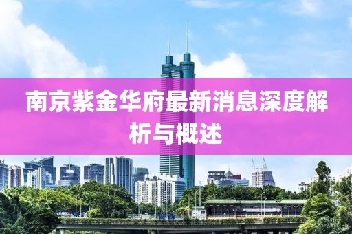 南京紫金華府最新消息深度解析與概述