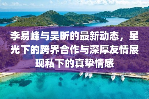 李易峰與吳昕的最新動態(tài)，星光下的跨界合作與深厚友情展現(xiàn)私下的真摯情感