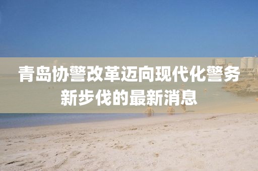 青島協(xié)警改革邁向現(xiàn)代化警務(wù)新步伐的最新消息