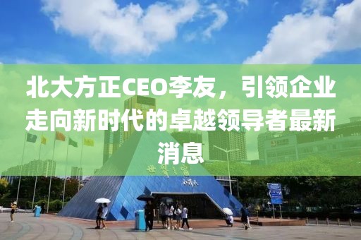北大方正CEO李友，引領企業(yè)走向新時代的卓越領導者最新消息