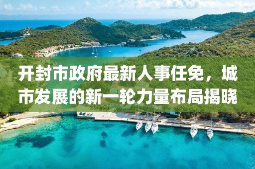 開封市政府最新人事任免，城市發(fā)展的新一輪力量布局揭曉