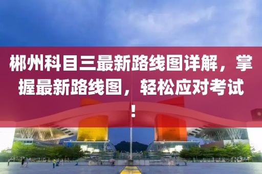 郴州科目三最新路線圖詳解，掌握最新路線圖，輕松應(yīng)對(duì)考試！