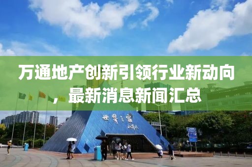 萬通地產(chǎn)創(chuàng)新引領(lǐng)行業(yè)新動向，最新消息新聞匯總