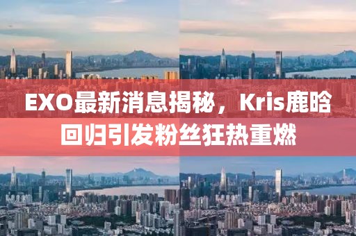 EXO最新消息揭秘，Kris鹿晗回歸引發(fā)粉絲狂熱重燃