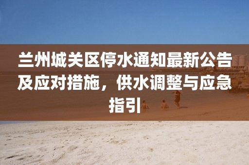蘭州城關(guān)區(qū)停水通知最新公告及應(yīng)對措施，供水調(diào)整與應(yīng)急指引
