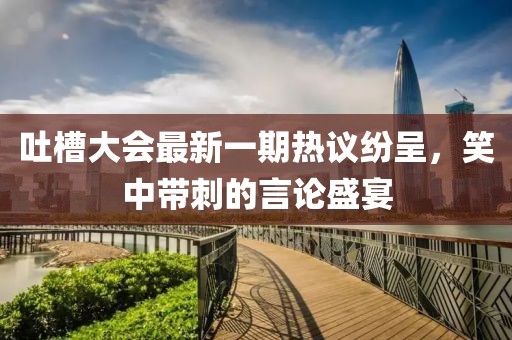 吐槽大會(huì)最新一期熱議紛呈，笑中帶刺的言論盛宴