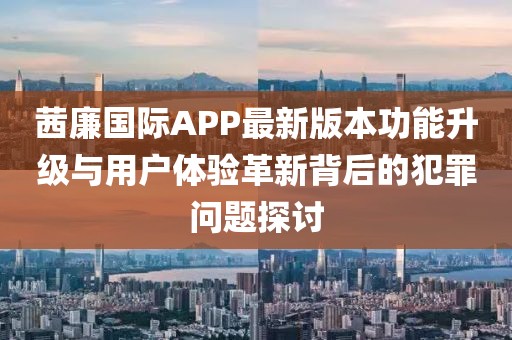 茜廉國際APP最新版本功能升級與用戶體驗革新背后的犯罪問題探討