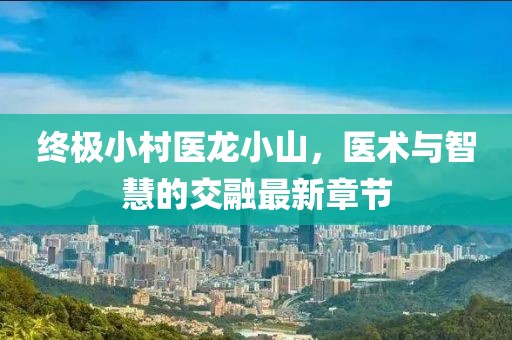 終極小村醫(yī)龍小山，醫(yī)術(shù)與智慧的交融最新章節(jié)