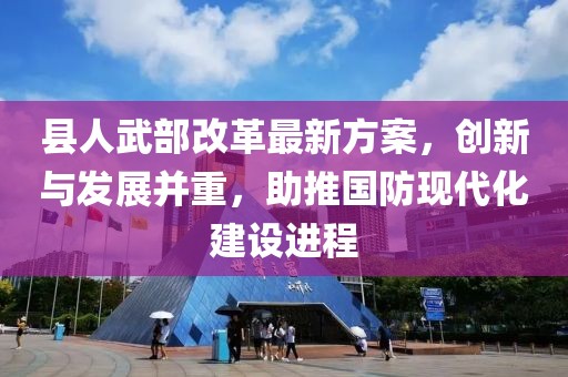 縣人武部改革最新方案，創(chuàng)新與發(fā)展并重，助推國防現(xiàn)代化建設(shè)進(jìn)程