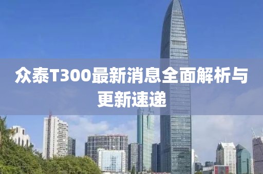 眾泰T300最新消息全面解析與更新速遞