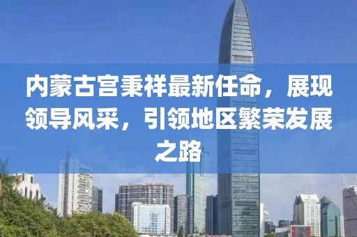 內(nèi)蒙古宮秉祥最新任命，展現(xiàn)領(lǐng)導(dǎo)風(fēng)采，引領(lǐng)地區(qū)繁榮發(fā)展之路