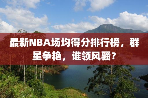 最新NBA場(chǎng)均得分排行榜，群星爭(zhēng)艷，誰(shuí)領(lǐng)風(fēng)騷？