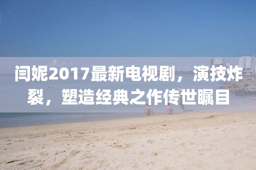 閆妮2017最新電視劇，演技炸裂，塑造經(jīng)典之作傳世矚目