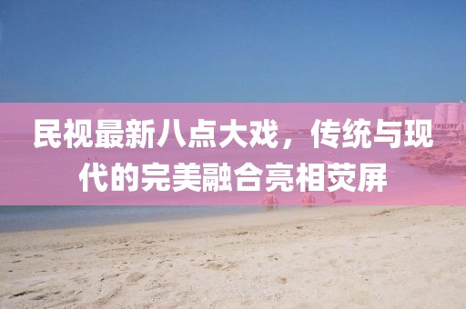 民視最新八點(diǎn)大戲，傳統(tǒng)與現(xiàn)代的完美融合亮相熒屏