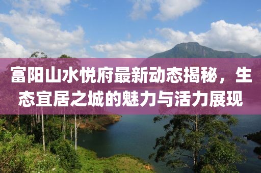 富陽山水悅府最新動態(tài)揭秘，生態(tài)宜居之城的魅力與活力展現(xiàn)