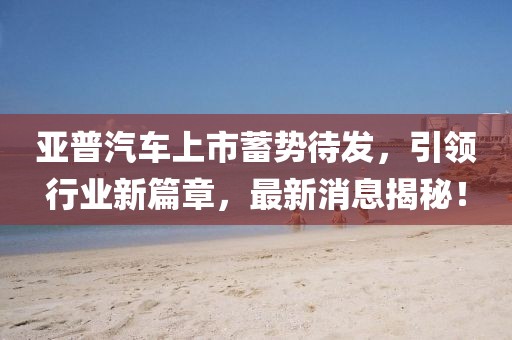 亞普汽車上市蓄勢待發(fā)，引領(lǐng)行業(yè)新篇章，最新消息揭秘！