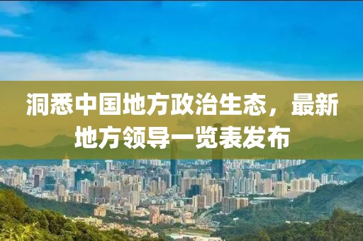 洞悉中國(guó)地方政治生態(tài)，最新地方領(lǐng)導(dǎo)一覽表發(fā)布
