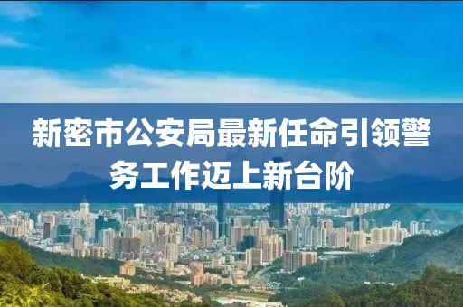 新密市公安局最新任命引領(lǐng)警務(wù)工作邁上新臺(tái)階