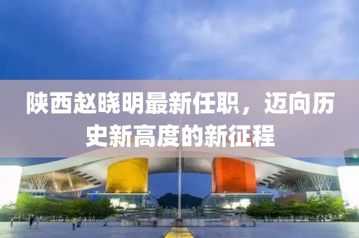 陜西趙曉明最新任職，邁向歷史新高度的新征程