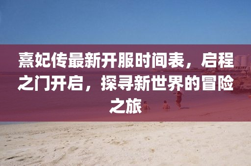 熹妃傳最新開服時間表，啟程之門開啟，探尋新世界的冒險之旅