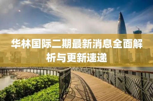 華林國際二期最新消息全面解析與更新速遞