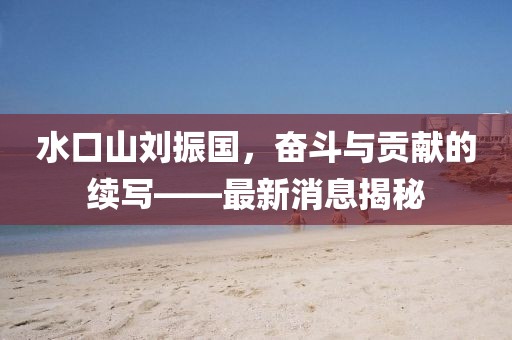 水口山劉振國，奮斗與貢獻(xiàn)的續(xù)寫——最新消息揭秘