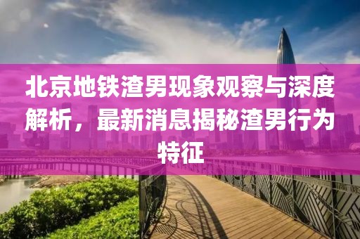北京地鐵渣男現(xiàn)象觀察與深度解析，最新消息揭秘渣男行為特征